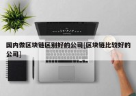 国内做区块链区别好的公司[区块链比较好的公司]